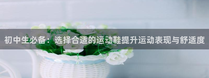 意昂4代理注册官网入口：初中生必备：选择合适的运动鞋提升运动表现与舒适度